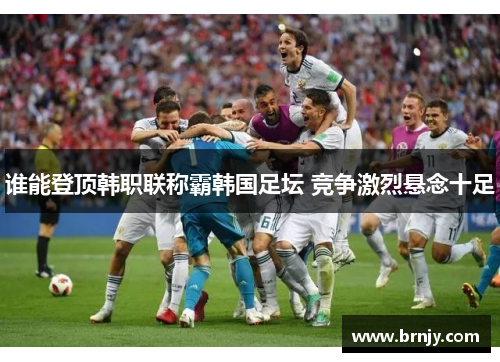 谁能登顶韩职联称霸韩国足坛 竞争激烈悬念十足