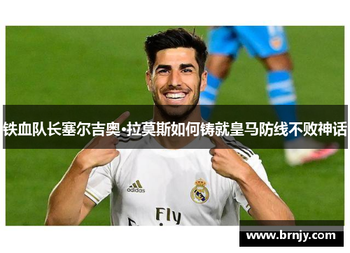 铁血队长塞尔吉奥·拉莫斯如何铸就皇马防线不败神话