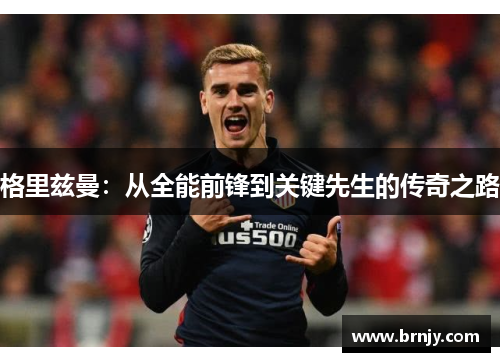 格里兹曼：从全能前锋到关键先生的传奇之路